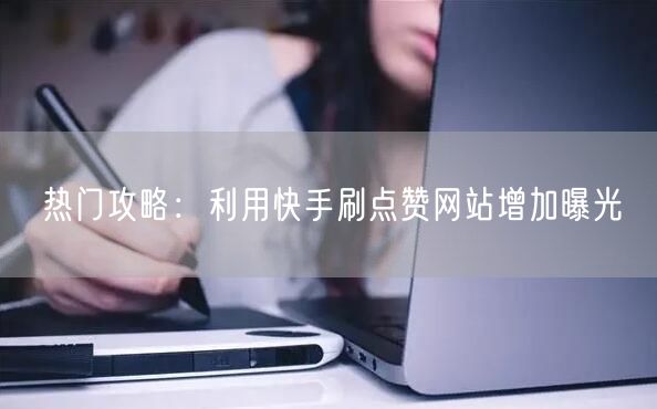 热门攻略：利用快手刷点赞网站增加曝光