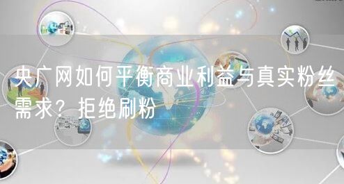 央广网如何平衡商业利益与真实粉丝需求？拒绝刷粉