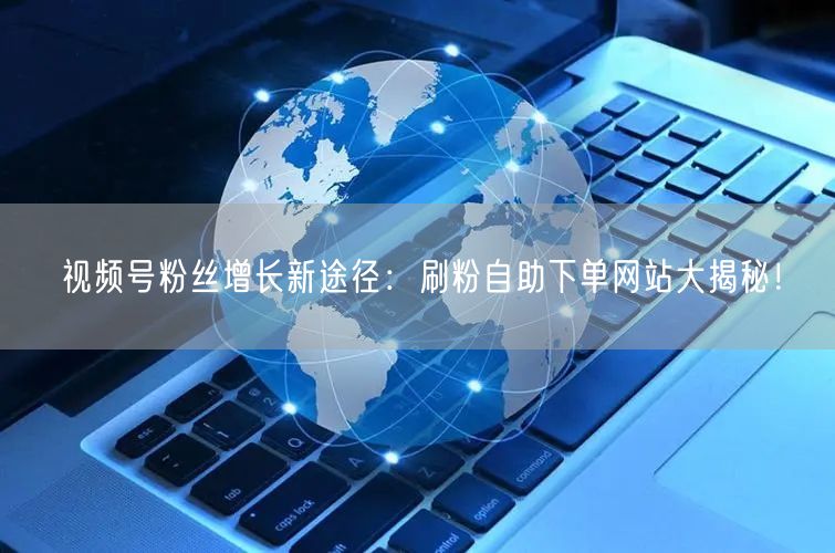 视频号粉丝增长新途径：刷粉自助下单网站大揭秘！