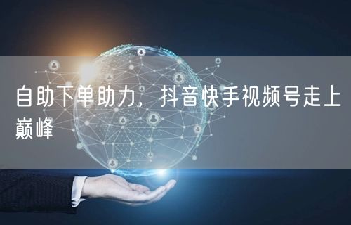 自助下单助力，抖音快手视频号走上巅峰