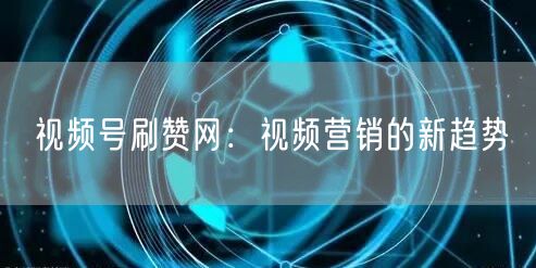 视频号刷赞网：视频营销的新趋势