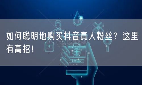 如何聪明地购买抖音真人粉丝？这里有高招！