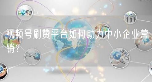 视频号刷赞平台如何助力中小企业营销？
